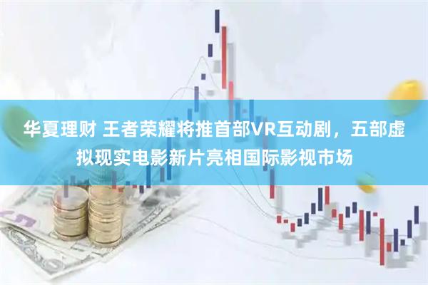 华夏理财 王者荣耀将推首部VR互动剧，五部虚拟现实电影新片亮相国际影视市场