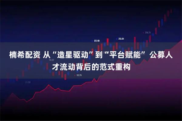 楠希配资 从“造星驱动”到“平台赋能” 公募人才流动背后的范式重构