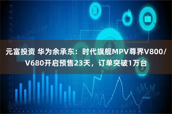 元富投资 华为余承东:时代旗舰MPV尊界V800/V680开启预售23天,订单突破1万台
