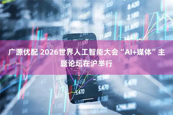 广源优配 2026世界人工智能大会“AI+媒体”主题论坛在沪举行