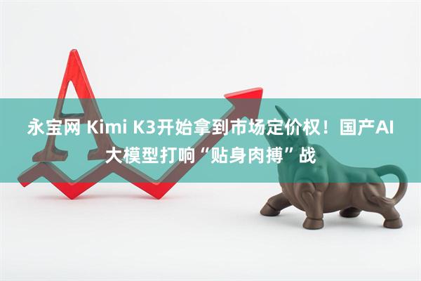 永宝网 Kimi K3开始拿到市场定价权！国产AI大模型打响“贴身肉搏”战