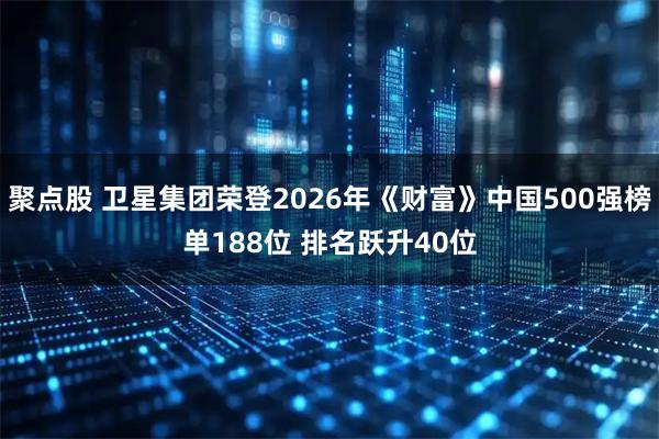 聚点股 卫星集团荣登2026年《财富》中国500强榜单188位 排名跃升40位