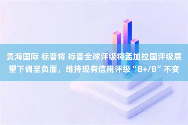 贵海国际 标普将 标普全球评级将孟加拉国评级展望下调至负面，维持现有信用评级“B+/B”不变