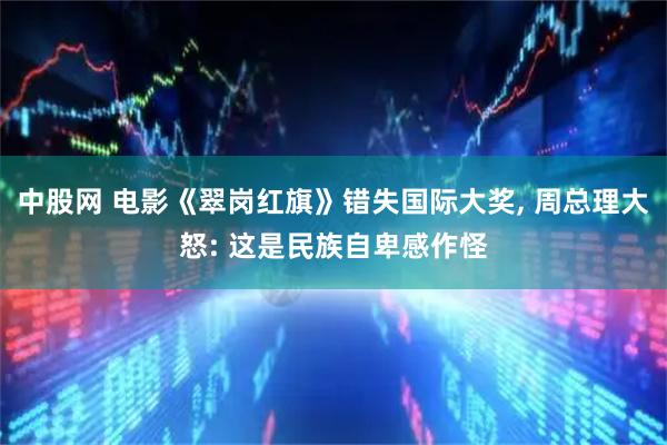 中股网 电影《翠岗红旗》错失国际大奖, 周总理大怒: 这是民族自卑感作怪